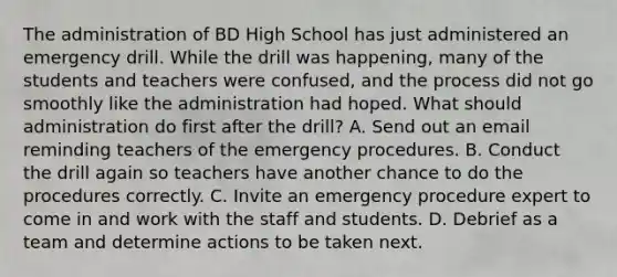 The administration of BD High School has just administered an emergency drill. While the drill was happening, many of the students and teachers were confused, and the process did not go smoothly like the administration had hoped. What should administration do first after the drill? A. Send out an email reminding teachers of the emergency procedures. B. Conduct the drill again so teachers have another chance to do the procedures correctly. C. Invite an emergency procedure expert to come in and work with the staff and students. D. Debrief as a team and determine actions to be taken next.