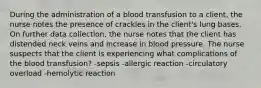 During the administration of a blood transfusion to a client, the nurse notes the presence of crackles in the client's lung bases. On further data collection, the nurse notes that the client has distended neck veins and increase in blood pressure. The nurse suspects that the client is experiencing what complications of the blood transfusion? -sepsis -allergic reaction -circulatory overload -hemolytic reaction