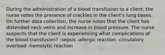 During the administration of a blood transfusion to a client, the nurse notes the presence of crackles in the client's lung bases. On further data collection, the nurse notes that the client has distended neck veins and increase in blood pressure. The nurse suspects that the client is experiencing what complications of the blood transfusion? -sepsis -allergic reaction -circulatory overload -hemolytic reaction