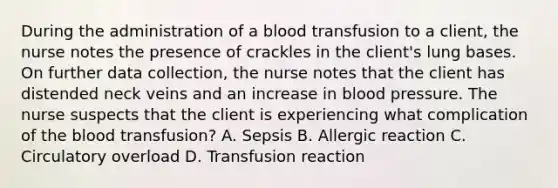 During the administration of a blood transfusion to a client, the nurse notes the presence of crackles in the client's lung bases. On further data collection, the nurse notes that the client has distended neck veins and an increase in <a href='https://www.questionai.com/knowledge/kD0HacyPBr-blood-pressure' class='anchor-knowledge'>blood pressure</a>. The nurse suspects that the client is experiencing what complication of <a href='https://www.questionai.com/knowledge/k7oXMfj7lk-the-blood' class='anchor-knowledge'>the blood</a> transfusion? A. Sepsis B. Allergic reaction C. Circulatory overload D. Transfusion reaction