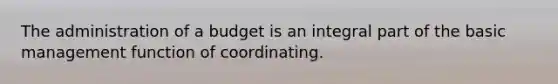 The administration of a budget is an integral part of the basic management function of coordinating.