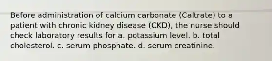 Before administration of calcium carbonate (Caltrate) to a patient with chronic kidney disease (CKD), the nurse should check laboratory results for a. potassium level. b. total cholesterol. c. serum phosphate. d. serum creatinine.