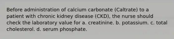 Before administration of calcium carbonate (Caltrate) to a patient with chronic kidney disease (CKD), the nurse should check the laboratory value for a. creatinine. b. potassium. c. total cholesterol. d. serum phosphate.