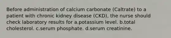 Before administration of calcium carbonate (Caltrate) to a patient with chronic kidney disease (CKD), the nurse should check laboratory results for a.potassium level. b.total cholesterol. c.serum phosphate. d.serum creatinine.