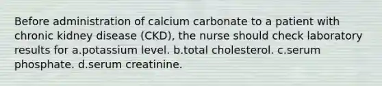 Before administration of calcium carbonate to a patient with chronic kidney disease (CKD), the nurse should check laboratory results for a.potassium level. b.total cholesterol. c.serum phosphate. d.serum creatinine.