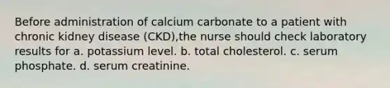 Before administration of calcium carbonate to a patient with chronic kidney disease (CKD),the nurse should check laboratory results for a. potassium level. b. total cholesterol. c. serum phosphate. d. serum creatinine.