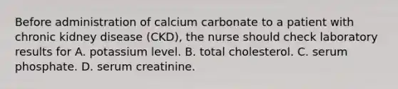 Before administration of calcium carbonate to a patient with chronic kidney disease (CKD), the nurse should check laboratory results for A. potassium level. B. total cholesterol. C. serum phosphate. D. serum creatinine.