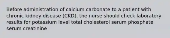 Before administration of calcium carbonate to a patient with chronic kidney disease (CKD), the nurse should check laboratory results for potassium level total cholesterol serum phosphate serum creatinine