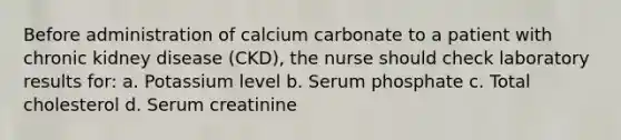 Before administration of calcium carbonate to a patient with chronic kidney disease (CKD), the nurse should check laboratory results for: a. Potassium level b. Serum phosphate c. Total cholesterol d. Serum creatinine