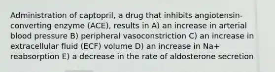 Administration of captopril, a drug that inhibits angiotensin-converting enzyme (ACE), results in A) an increase in arterial blood pressure B) peripheral vasoconstriction C) an increase in extracellular fluid (ECF) volume D) an increase in Na+ reabsorption E) a decrease in the rate of aldosterone secretion