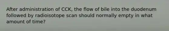 After administration of CCK, the flow of bile into the duodenum followed by radioisotope scan should normally empty in what amount of time?