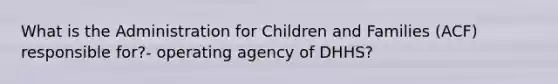 What is the Administration for Children and Families (ACF) responsible for?- operating agency of DHHS?