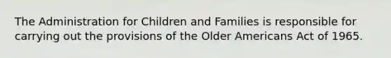 The Administration for Children and Families is responsible for carrying out the provisions of the Older Americans Act of 1965.