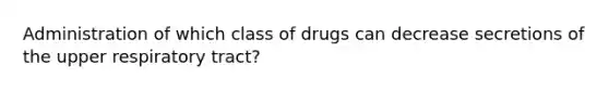 Administration of which class of drugs can decrease secretions of the upper respiratory tract?