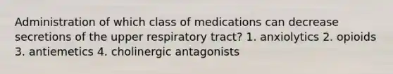 Administration of which class of medications can decrease secretions of the upper respiratory tract? 1. anxiolytics 2. opioids 3. antiemetics 4. cholinergic antagonists