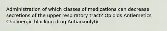 Administration of which classes of medications can decrease secretions of the upper respiratory tract? Opioids Antiemetics Cholinergic blocking drug Antianxiolytic