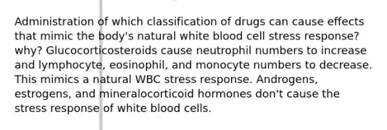 Administration of which classification of drugs can cause effects that mimic the body's natural white blood cell stress response? why? Glucocorticosteroids cause neutrophil numbers to increase and lymphocyte, eosinophil, and monocyte numbers to decrease. This mimics a natural WBC stress response. Androgens, estrogens, and mineralocorticoid hormones don't cause the stress response of white blood cells.