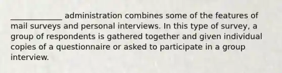 _____________ administration combines some of the features of mail surveys and personal interviews. In this type of survey, a group of respondents is gathered together and given individual copies of a questionnaire or asked to participate in a group interview.