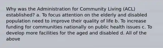 Why was the Administration for Community Living (ACL) established? a. To focus attention on the elderly and disabled population need to improve their quality of life b. To increase funding for communities nationally on public health issues c. To develop more facilities for the aged and disabled d. All of the above