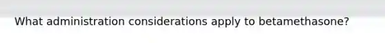 What administration considerations apply to betamethasone?