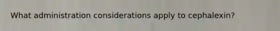 What administration considerations apply to cephalexin?