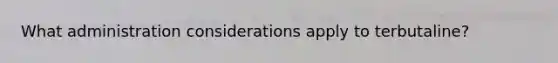 What administration considerations apply to terbutaline?