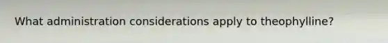 What administration considerations apply to theophylline?