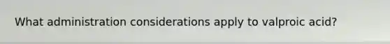 What administration considerations apply to valproic acid?