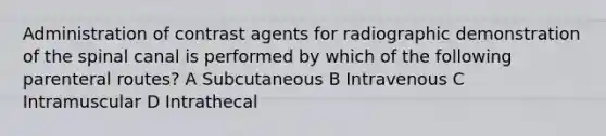 Administration of contrast agents for radiographic demonstration of the spinal canal is performed by which of the following parenteral routes? A Subcutaneous B Intravenous C Intramuscular D Intrathecal