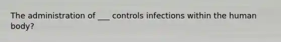 The administration of ___ controls infections within the human body?