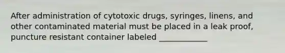 After administration of cytotoxic drugs, syringes, linens, and other contaminated material must be placed in a leak proof, puncture resistant container labeled ____________