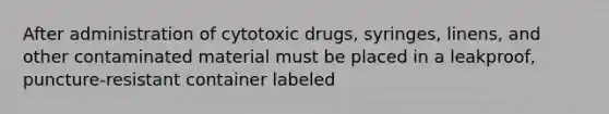 After administration of cytotoxic drugs, syringes, linens, and other contaminated material must be placed in a leakproof, puncture-resistant container labeled