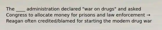 The ____ administration declared "war on drugs" and asked Congress to allocate money for prisons and law enforcement → Reagan often credited/blamed for starting the modern drug war