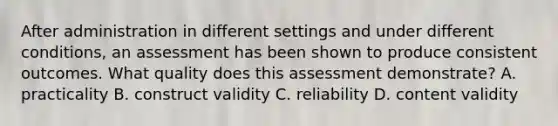 After administration in different settings and under different conditions, an assessment has been shown to produce consistent outcomes. What quality does this assessment demonstrate? A. practicality B. construct validity C. reliability D. content validity