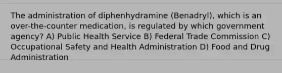 The administration of diphenhydramine (Benadryl), which is an over-the-counter medication, is regulated by which government agency? A) Public Health Service B) Federal Trade Commission C) Occupational Safety and Health Administration D) Food and Drug Administration