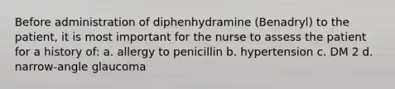 Before administration of diphenhydramine (Benadryl) to the patient, it is most important for the nurse to assess the patient for a history of: a. allergy to penicillin b. hypertension c. DM 2 d. narrow-angle glaucoma