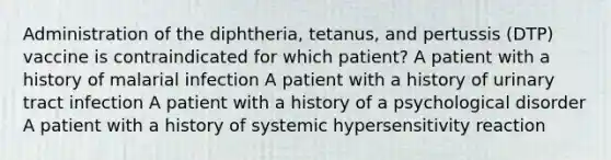 Administration of the diphtheria, tetanus, and pertussis (DTP) vaccine is contraindicated for which patient? A patient with a history of malarial infection A patient with a history of urinary tract infection A patient with a history of a psychological disorder A patient with a history of systemic hypersensitivity reaction