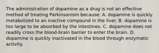 The administration of dopamine as a drug is not an effective method of treating Parkinsonism because: A. dopamine is quickly metabolized to an inactive compound in the liver. B. dopamine is too large to be absorbed by the intestines. C. dopamine does not readily cross the blood-brain barrier to enter the brain. D. dopamine is quickly inactivated in the blood through enzymatic activity.