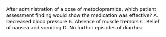 After administration of a dose of metoclopramide, which patient assessment finding would show the medication was effective? A. Decreased blood pressure B. Absence of muscle tremors C. Relief of nausea and vomiting D. No further episodes of diarrhea