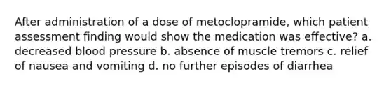 After administration of a dose of metoclopramide, which patient assessment finding would show the medication was effective? a. decreased <a href='https://www.questionai.com/knowledge/kD0HacyPBr-blood-pressure' class='anchor-knowledge'>blood pressure</a> b. absence of muscle tremors c. relief of nausea and vomiting d. no further episodes of diarrhea