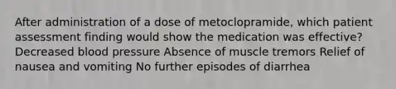 After administration of a dose of metoclopramide, which patient assessment finding would show the medication was effective? Decreased blood pressure Absence of muscle tremors Relief of nausea and vomiting No further episodes of diarrhea