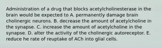 Administration of a drug that blocks acetylcholinesterase in the brain would be expected to A. permanently damage brain cholinergic neurons. B. decrease the amount of acetylcholine in the synapse. C. increase the amount of acetylcholine in the synapse. D. alter the activity of the cholinergic autoreceptor. E. reduce he rate of reuptake of ACh into glial cells.