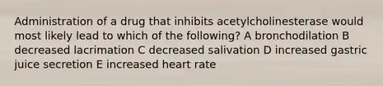 Administration of a drug that inhibits acetylcholinesterase would most likely lead to which of the following? A bronchodilation B decreased lacrimation C decreased salivation D increased gastric juice secretion E increased heart rate