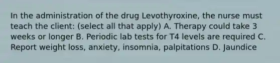 In the administration of the drug Levothyroxine, the nurse must teach the client: (select all that apply) A. Therapy could take 3 weeks or longer B. Periodic lab tests for T4 levels are required C. Report weight loss, anxiety, insomnia, palpitations D. Jaundice