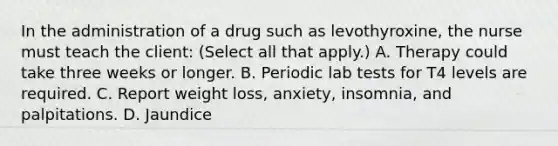 In the administration of a drug such as levothyroxine, the nurse must teach the client: (Select all that apply.) A. Therapy could take three weeks or longer. B. Periodic lab tests for T4 levels are required. C. Report weight loss, anxiety, insomnia, and palpitations. D. Jaundice