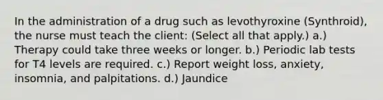 In the administration of a drug such as levothyroxine (Synthroid), the nurse must teach the client: (Select all that apply.) a.) Therapy could take three weeks or longer. b.) Periodic lab tests for T4 levels are required. c.) Report weight loss, anxiety, insomnia, and palpitations. d.) Jaundice