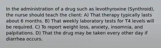 In the administration of a drug such as levothyroxine (Synthroid), the nurse should teach the client: A) That therapy typically lasts about 6 months. B) That weekly laboratory tests for T4 levels will be required. C) To report weight loss, anxiety, insomnia, and palpitations. D) That the drug may be taken every other day if diarrhea occurs.