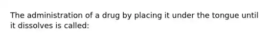 The administration of a drug by placing it under the tongue until it dissolves is called: