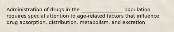 Administration of drugs in the _________________ population requires special attention to age-related factors that influence drug absorption, distribution, metabolism, and excretion