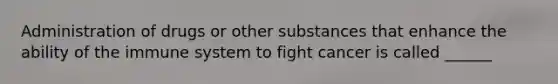 Administration of drugs or other substances that enhance the ability of the immune system to fight cancer is called ______